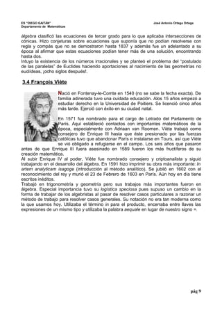 ES “DIEGO GAITÁN” José Antonio Ortega Ortega 
Departamento de Matemáticas 
álgebra clasificó las ecuaciones de tercer grado para lo que aplicaba intersecciones de 
cónicas. Hizo conjeturas sobre ecuaciones que suponía que no podían resolverse con 
regla y compás que no se demostraron hasta 1837 y además fue un adelantado a su 
época al afirmar que estas ecuaciones podían tener más de una solución, encontrando 
hasta dos. 
Intuyo la existencia de los números irracionales y se planteó el problema del “postulado 
de las paralelas” de Euclides haciendo aportaciones al nacimiento de las geometrías no 
euclídeas, ¡ocho siglos después!. 
3.4 François Viète 
Nació en Fontenay-le-Comte en 1540 (no se sabe la fecha exacta). De 
familia adinerada tuvo una cuidada educación. Alos 15 años empezó a 
estudiar derecho en la Universidad de Poitiers. Se licenció cinco años 
más tarde. Ejerció con éxito en su ciudad natal. 
En 1571 fue nombrado para el cargo de Letrado del Parlamento de 
París. Aquí estableció contactos con importantes matemáticos de la 
época, especialmente con Adriaan van Roomen. Viète trabajó como 
consejero de Enrique III hasta que éste presionado por las fuerzas 
católicas tuvo que abandonar París e instalarse en Tours, así que Viète 
se vió obligado a refugiarse en el campo. Los seis años que pasaron 
antes de que Enrique III fuera asesinado en 1589 fueron los más fructíferos de su 
creación matemática. 
Al subir Enrique IV al poder, Viète fue nombrado consejero y criptoanalista y siguió 
trabajando en el desarrollo del álgebra. En 1591 hizo imprimir su obra más importante: In 
artem analyticam isagoge (introducción al método analítico). Se jubiló en 1602 con el 
reconocimiento del rey y murió el 23 de Febrero de 1603 en París. Aún hoy en día tiene 
escritos inéditos. 
Trabajó en trigonometría y geometría pero sus trabajos más importantes fueron en 
álgebra. Especial importancia tuvo su logística speciosa pues supuso un cambio en la 
forma de trabajar de los algebristas al pasar de resolver casos particulares a razonar un 
método de trabajo para resolver casos generales. Su notación no era tan moderna como 
la que usamos hoy. Utilizaba el término in para el producto, encerraba entre llaves las 
expresiones de un mismo tipo y utilizaba la palabra aequale en lugar de nuestro signo =. 
pág 9 
 