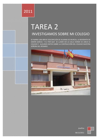 2011


   TAREA 2
   INVESTIGAMOS SOBRE MI COLEGIO
   SE NARRA UNA BREVE DESCRIPCIÓN DE ALHAMA DE MURCIA, LA BIOGRAFÍA DE
   SIMÓN GARCIA Y EL POR QUÉ SE LLAMÓ ASÍ LA CALLE DONDE SE UBICA EL
   COLEGIO Y ALGUNOS DATOS SOBRE LA CONTRUCCIÓN DEL COLEGIO NUESTRA
   SEÑORA DEL ROSARIO.




                                                        josefina

                                                     06/12/2011
 