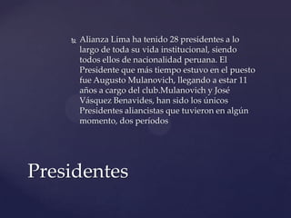    Alianza Lima ha tenido 28 presidentes a lo
        largo de toda su vida institucional, siendo
        todos ellos de nacionalidad peruana. El
        Presidente que más tiempo estuvo en el puesto
        fue Augusto Mulanovich, llegando a estar 11
        años a cargo del club.Mulanovich y José
        Vásquez Benavides, han sido los únicos
        Presidentes aliancistas que tuvieron en algún
        momento, dos períodos




Presidentes
 