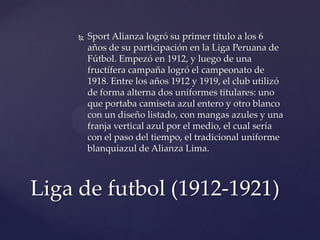    Sport Alianza logró su primer título a los 6
         años de su participación en la Liga Peruana de
         Fútbol. Empezó en 1912, y luego de una
         fructífera campaña logró el campeonato de
         1918. Entre los años 1912 y 1919, el club utilizó
         de forma alterna dos uniformes titulares: uno
         que portaba camiseta azul entero y otro blanco
         con un diseño listado, con mangas azules y una
         franja vertical azul por el medio, el cual sería
         con el paso del tiempo, el tradicional uniforme
         blanquiazul de Alianza Lima.



Liga de futbol (1912-1921)
 