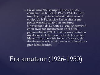    En los años 20 el equipo aliancista pudo
        conseguir los títulos de 1927 y 1928. En 1927,
        tuvo lugar su primer enfrentamiento con el
        equipo de la Federación Universitaria que
        posteriormente cambió su nombre a
        Universitario de Deportes, el cual se convirtió
        en su rival por antonomasia en el fútbol
        peruano.16 En 1928, la institución se ubicó en
        un bloque de la tercera cuadra de la avenida
        Manco Cápac del distrito de La Victoria, de
        donde nunca más salió y con el cual logró una
        gran identificación.




Era amateur (1926-1950)
 