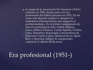    La etapa de la Asociación No Amateur (ANA)
         culminó en 1950, dando paso a la era
         profesional del fútbol peruano en 1951. Es así
         como este deporte empezó a adoptar los
         estándares internacionales que requería el
         profesionalismo. En el primer campeonato de
         esta era participaron diez clubes: Alianza
         Lima, Atlético Chalaco, Centro Iqueño, Ciclista
         Lima, Deportivo Municipal, Universitario de
         Deportes, Unión Callao, Mariscal Sucre, Sport
         Boys y Sporting Tabaco. El campeonato
         comenzó el sábado 30 de junio.




Era profesional (1951-)
 