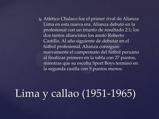   Atlético Chalaco fue el primer rival de Alianza
        Lima en esta nueva era. Alianza debutó en la
        profesional con un triunfo de resultado 2:1; los
        dos tantos aliancistas los anotó Roberto
        Castillo. Al año siguiente de debutar en el
        fútbol profesional, Alianza consiguió
        nuevamente el campeonato del fútbol peruano
        al finalizar primero en la tabla con 27 puntos,
        mientras que su escolta Sport Boys terminó en
        la segunda casilla con 5 puntos menos.




Lima y callao (1951-1965)
 