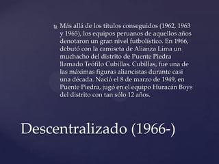    Más allá de los títulos conseguidos (1962, 1963
        y 1965), los equipos peruanos de aquellos años
        denotaron un gran nivel futbolístico. En 1966,
        debutó con la camiseta de Alianza Lima un
        muchacho del distrito de Puente Piedra
        llamado Teófilo Cubillas. Cubillas, fue una de
        las máximas figuras aliancistas durante casi
        una década. Nació el 8 de marzo de 1949, en
        Puente Piedra, jugó en el equipo Huracán Boys
        del distrito con tan sólo 12 años.




Descentralizado (1966-)
 
