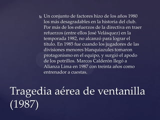    Un conjunto de factores hizo de los años 1980
          los más desagradables en la historia del club.
          Por más de los esfuerzos de la directiva en traer
          refuerzos (entre ellos José Velásquez) en la
          temporada 1982, no alcanzó para lograr el
          título. En 1985 fue cuando los jugadores de las
          divisiones menores blanquiazules tomaron
          protagonismo en el equipo, y surgió el apodo
          de los potrillos. Marcos Calderón llegó a
          Alianza Lima en 1987 con treinta años como
          entrenador a cuestas.



Tragedia aérea de ventanilla
(1987)
 