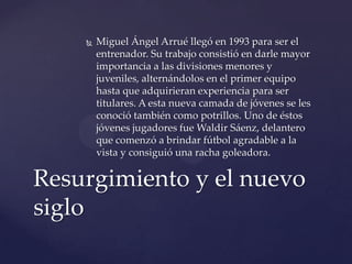    Miguel Ángel Arrué llegó en 1993 para ser el
        entrenador. Su trabajo consistió en darle mayor
        importancia a las divisiones menores y
        juveniles, alternándolos en el primer equipo
        hasta que adquirieran experiencia para ser
        titulares. A esta nueva camada de jóvenes se les
        conoció también como potrillos. Uno de éstos
        jóvenes jugadores fue Waldir Sáenz, delantero
        que comenzó a brindar fútbol agradable a la
        vista y consiguió una racha goleadora.

Resurgimiento y el nuevo
siglo
 