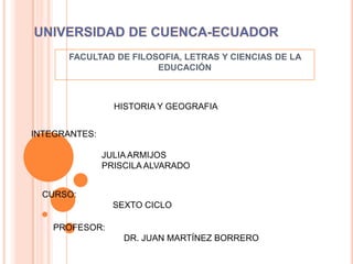 UNIVERSIDAD DE CUENCA-ECUADOR FACULTAD DE FILOSOFIA, LETRAS Y CIENCIAS DE LA EDUCACIÓN HISTORIA Y GEOGRAFIA INTEGRANTES:  		JULIA ARMIJOS 		PRISCILA ALVARADO CURSO: 		SEXTO CICLO PROFESOR: 		DR. JUAN MARTÍNEZ BORRERO 