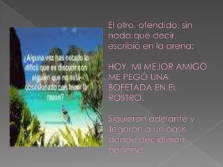 El otro, ofendido, sin nada que decir, escribió en la arena: HOY, MI MEJOR AMIGO ME PEGÓ UNA BOFETADA EN EL ROSTRO. Siguieron adelante y llegaron a un oasis donde decidieron bañarse