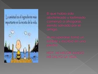 El que había sido abofeteado y lastimado comenzó a ahogarse, siendo salvado por el amigo. Al recuperarse tomó un estilete y escribió en una piedra: HOY, MI MEJOR AMIGO ME SALVO LA VIDA. 