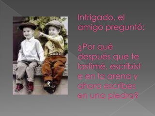 Intrigado, el amigo preguntó: ¿Por qué después que te lastimé, escribiste en la arena y ahora escribes en una piedra? 