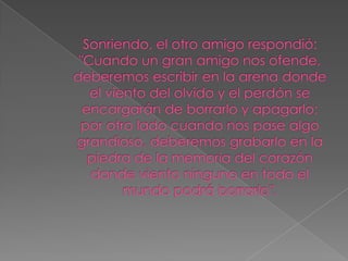 Sonriendo, el otro amigo respondió: "Cuando un gran amigo nos ofende, deberemos escribir en la arena donde el viento del olvido y el perdón se encargarán de borrarlo y apagarlo; por otro lado cuando nos pase algo grandioso, deberemos grabarlo en la piedra de la memoria del corazón donde viento ninguno en todo el mundo podrá borrarlo".