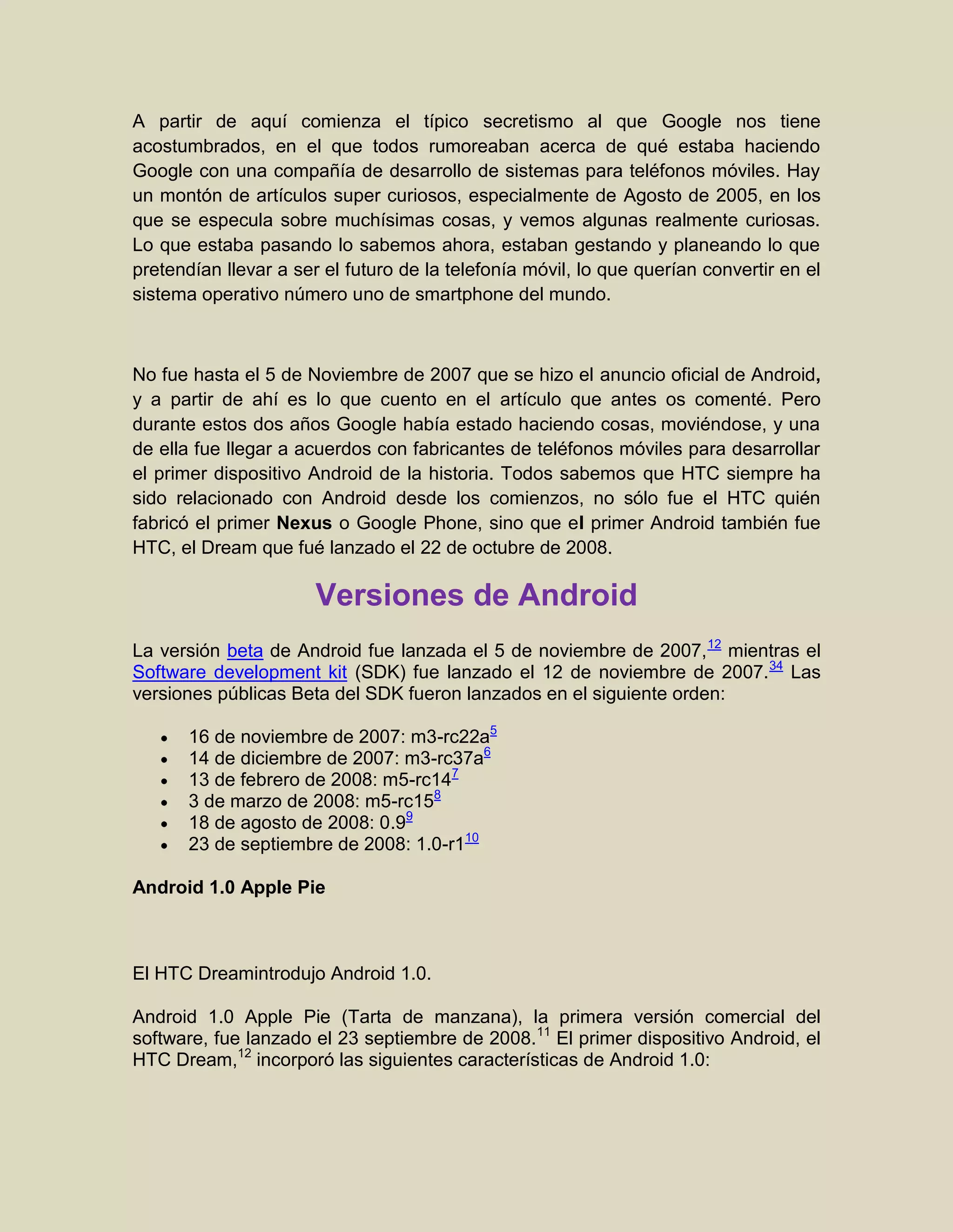A partir de aquí comienza el típico secretismo al que Google nos tiene
acostumbrados, en el que todos rumoreaban acerca de qué estaba haciendo
Google con una compañía de desarrollo de sistemas para teléfonos móviles. Hay
un montón de artículos super curiosos, especialmente de Agosto de 2005, en los
que se especula sobre muchísimas cosas, y vemos algunas realmente curiosas.
Lo que estaba pasando lo sabemos ahora, estaban gestando y planeando lo que
pretendían llevar a ser el futuro de la telefonía móvil, lo que querían convertir en el
sistema operativo número uno de smartphone del mundo.
No fue hasta el 5 de Noviembre de 2007 que se hizo el anuncio oficial de Android,
y a partir de ahí es lo que cuento en el artículo que antes os comenté. Pero
durante estos dos años Google había estado haciendo cosas, moviéndose, y una
de ella fue llegar a acuerdos con fabricantes de teléfonos móviles para desarrollar
el primer dispositivo Android de la historia. Todos sabemos que HTC siempre ha
sido relacionado con Android desde los comienzos, no sólo fue el HTC quién
fabricó el primer Nexus o Google Phone, sino que el primer Android también fue
HTC, el Dream que fué lanzado el 22 de octubre de 2008.
Versiones de Android
La versión beta de Android fue lanzada el 5 de noviembre de 2007,12
mientras el
Software development kit (SDK) fue lanzado el 12 de noviembre de 2007.34
Las
versiones públicas Beta del SDK fueron lanzados en el siguiente orden:
16 de noviembre de 2007: m3-rc22a5
14 de diciembre de 2007: m3-rc37a6
13 de febrero de 2008: m5-rc147
3 de marzo de 2008: m5-rc158
18 de agosto de 2008: 0.99
23 de septiembre de 2008: 1.0-r110
Android 1.0 Apple Pie
El HTC Dreamintrodujo Android 1.0.
Android 1.0 Apple Pie (Tarta de manzana), la primera versión comercial del
software, fue lanzado el 23 septiembre de 2008.11
El primer dispositivo Android, el
HTC Dream,12
incorporó las siguientes características de Android 1.0:
 