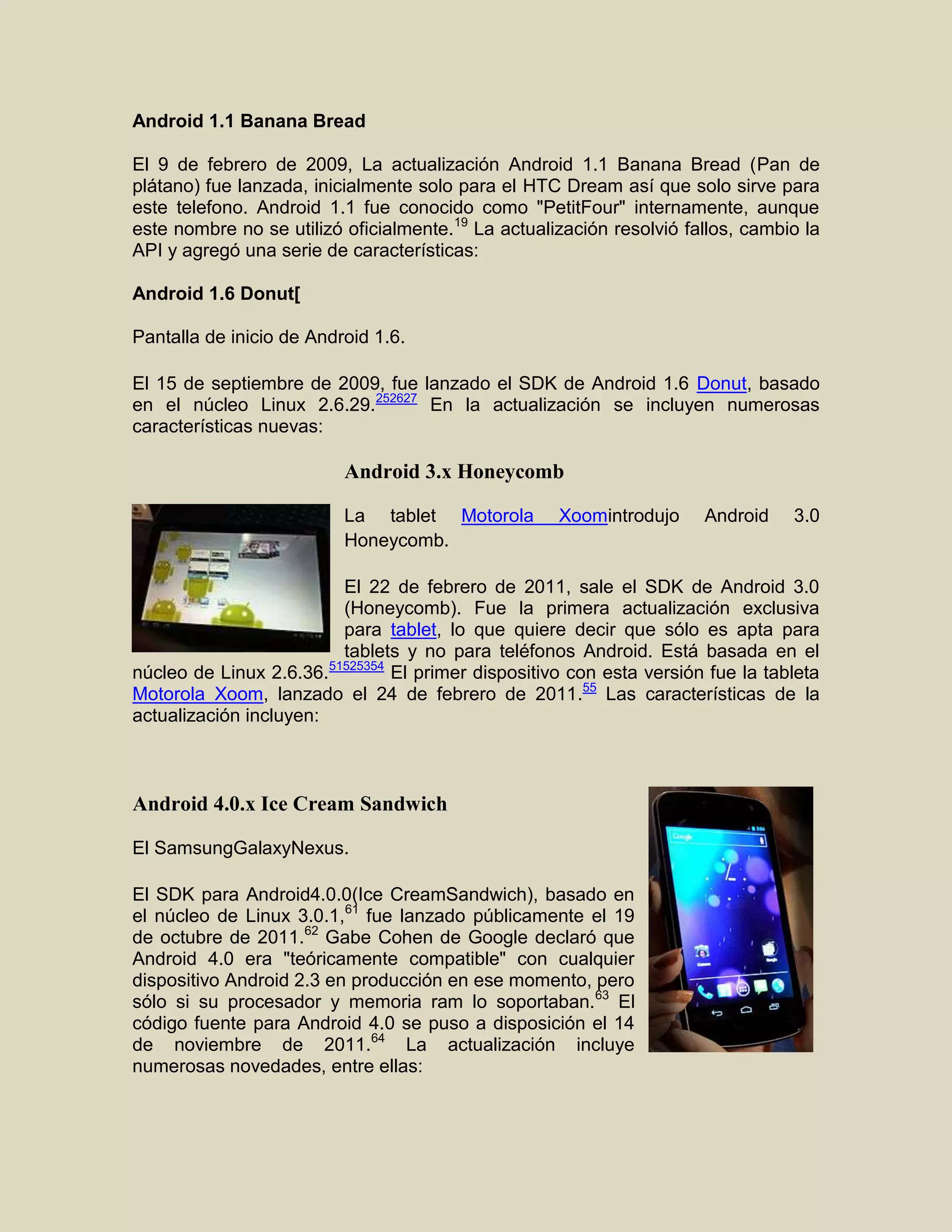 Android 1.1 Banana Bread
El 9 de febrero de 2009, La actualización Android 1.1 Banana Bread (Pan de
plátano) fue lanzada, inicialmente solo para el HTC Dream así que solo sirve para
este telefono. Android 1.1 fue conocido como "PetitFour" internamente, aunque
este nombre no se utilizó oficialmente.19
La actualización resolvió fallos, cambio la
API y agregó una serie de características:
Android 1.6 Donut[
Pantalla de inicio de Android 1.6.
El 15 de septiembre de 2009, fue lanzado el SDK de Android 1.6 Donut, basado
en el núcleo Linux 2.6.29.252627
En la actualización se incluyen numerosas
características nuevas:
Android 3.x Honeycomb
La tablet Motorola Xoomintrodujo Android 3.0
Honeycomb.
El 22 de febrero de 2011, sale el SDK de Android 3.0
(Honeycomb). Fue la primera actualización exclusiva
para tablet, lo que quiere decir que sólo es apta para
tablets y no para teléfonos Android. Está basada en el
núcleo de Linux 2.6.36.51525354
El primer dispositivo con esta versión fue la tableta
Motorola Xoom, lanzado el 24 de febrero de 2011.55
Las características de la
actualización incluyen:
Android 4.0.x Ice Cream Sandwich
El SamsungGalaxyNexus.
El SDK para Android4.0.0(Ice CreamSandwich), basado en
el núcleo de Linux 3.0.1,61
fue lanzado públicamente el 19
de octubre de 2011.62
Gabe Cohen de Google declaró que
Android 4.0 era "teóricamente compatible" con cualquier
dispositivo Android 2.3 en producción en ese momento, pero
sólo si su procesador y memoria ram lo soportaban.63
El
código fuente para Android 4.0 se puso a disposición el 14
de noviembre de 2011.64
La actualización incluye
numerosas novedades, entre ellas:
 