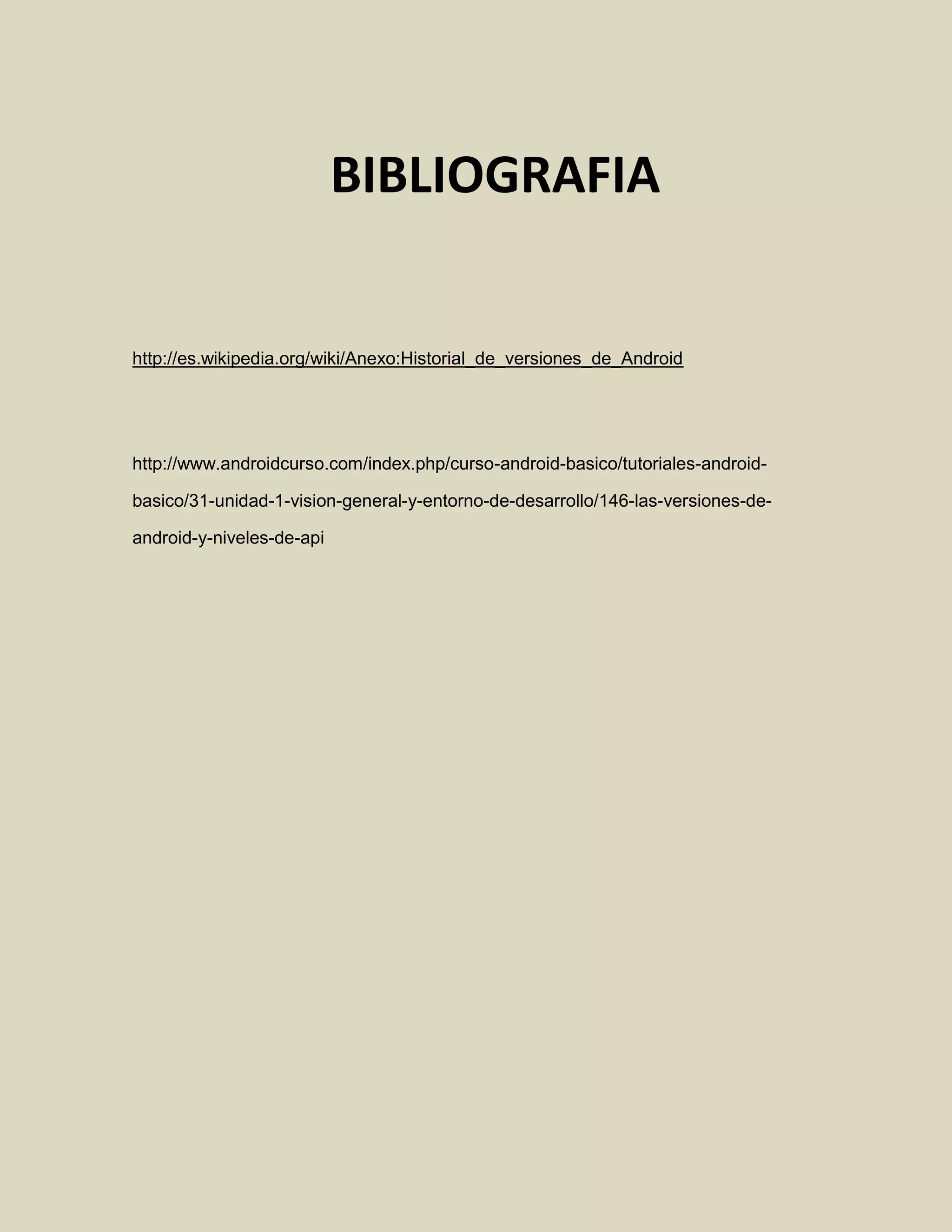 http://es.wikipedia.org/wiki/Anexo:Historial_de_versiones_de_Android
http://www.androidcurso.com/index.php/curso-android-basico/tutoriales-android-
basico/31-unidad-1-vision-general-y-entorno-de-desarrollo/146-las-versiones-de-
android-y-niveles-de-api
BIBLIOGRAFIA
 