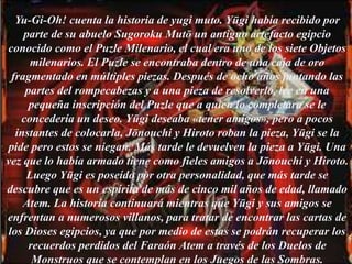 Yu-Gi-Oh! cuenta la historia de yugi muto. Yūgi había recibido por
parte de su abuelo Sugoroku Mutō un antiguo artefacto egipcio
conocido como el Puzle Milenario, el cual era uno de los siete Objetos
milenarios. El Puzle se encontraba dentro de una caja de oro
fragmentado en múltiples piezas. Después de ocho años juntando las
partes del rompecabezas y a una pieza de resolverlo, lee en una
pequeña inscripción del Puzle que a quien lo completara se le
concedería un deseo. Yūgi deseaba «tener amigos», pero a pocos
instantes de colocarla, Jōnouchi y Hiroto roban la pieza, Yūgi se la
pide pero estos se niegan. Más tarde le devuelven la pieza a Yūgi. Una
vez que lo había armado tiene como fieles amigos a Jōnouchi y Hiroto.
Luego Yūgi es poseído por otra personalidad, que más tarde se
descubre que es un espíritu de más de cinco mil años de edad, llamado
Atem. La historia continuará mientras que Yūgi y sus amigos se
enfrentan a numerosos villanos, para tratar de encontrar las cartas de
los Dioses egipcios, ya que por medio de estas se podrán recuperar los
recuerdos perdidos del Faraón Atem a través de los Duelos de
Monstruos que se contemplan en los Juegos de las Sombras.
 