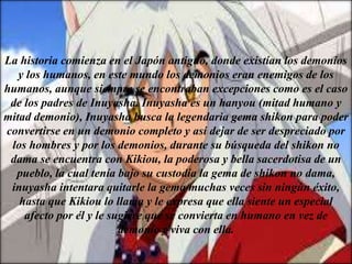 La historia comienza en el Japón antiguo, donde existían los demonios
y los humanos, en este mundo los demonios eran enemigos de los
humanos, aunque siempre se encontraban excepciones como es el caso
de los padres de Inuyasha. Inuyasha es un hanyou (mitad humano y
mitad demonio), Inuyasha busca la legendaria gema shikon para poder
convertirse en un demonio completo y así dejar de ser despreciado por
los hombres y por los demonios, durante su búsqueda del shikon no
dama se encuentra con Kikiou, la poderosa y bella sacerdotisa de un
pueblo, la cual tenía bajo su custodia la gema de shikon no dama,
inuyasha intentara quitarle la gema muchas veces sin ningún éxito,
hasta que Kikiou lo llama y le expresa que ella siente un especial
afecto por él y le sugiere que se convierta en humano en vez de
demonio y viva con ella.
 