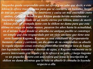 Inuyasha queda sorprendido ante tal oferta y no sabe que decir, a esto
kikiou le ofrece traer la gema para que se convierta en humano, luego
de esto un personaje extraño interviene y causa un mal entendido entre
ambos, el cual termina en que Kikiou queda herida mortalmente e
Inuyasha queda sellado en un sueño eterno por kikiou, antes de morir
kikiou pide ser cremada junto con la shikon no dama para que esta
última no caiga en malas manos. pasaron los años hasta la actualidad,
en el mismo lugar donde se ubicaba ese antiguo pueblo se construye
un templo que esta resguardado por un viejo anciano que tiene una
nieta llamada Kagome, Kagome es una estudiante de preparatoria
bastante común y corriente, un dia antes de su cumpleaños su abuelo
le regala algunas cosas extrañas, entre ellas una mano seca de kappa
(un legendario monstruo o duende de agua, a Kagome realmente no le
parece interesante este regalo y se lo ofrece a su gato...) luego kagome
ve un pequeño llavero con una esfera que tenía la inscripción de
shikon no dama mientras que lo veía su abuelo le contaba la leyenda
respecto a ella.
 