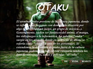 OTAKU
El termino Otaku proviene de la cultura japonesa, donde
se refiere a las personas con demasiada obsesión por
algo (una afición, un juego, un grupo de música...).
Generalmente, suelen ser fanáticos del anime, el manga,
los videojuegos o la informática. La palabra "otaku"
surgió en los años 80, donde en una serie de anime se
refería como "otaku" a uno de los personajes. Si
extendemos la definición de otaku fuera de la cultura
japonesa, podemos incluir en esta categoría también los
fans de videojuegos, series y películas "de culto"
 
