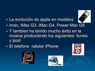 La evolución de apple en modelos imac, iMac G3, iMac G4, Power Mac G5 Y tambien ha tenido mucho éxito en la musica produciendo los siguientes: itunes y ipod El telefono  celular iPhone 
