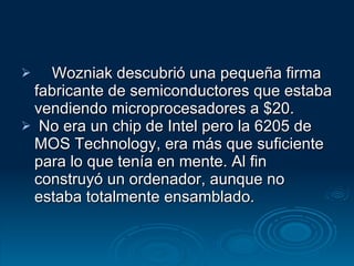 Wozniak descubrió una pequeña firma fabricante de semiconductores que estaba vendiendo microprocesadores a $20. No era un chip de Intel pero la 6205 de MOS Technology, era más que suficiente para lo que tenía en mente. Al fin construyó un ordenador, aunque no estaba totalmente ensamblado.  