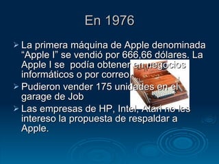En 1976 La primera máquina de Apple denominada “Apple I” se vendió por 666,66 dólares. La Apple I se  podía obtener en negocios informáticos o por correo.  Pudieron vender 175 unidades en el garage de Job  Las empresas de HP, Intel, Atari no les intereso la propuesta de respaldar a Apple. 
