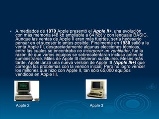 A mediados de  1979  Apple presentó el  Apple II+ , una evolución con más memoria (48 kb ampliable a 64 Kb) y con lenguaje BASIC. Aunque las ventas de Apple II eran más fuertes, sería necesario pensar en el sucesor lo antes posible. Finalmente en  1980  salió a la venta Apple III, desgraciadamente algunas elecciones técnicas, entre las cuales se encontraba  no incorporar un ventilador , fue la razón de que varios equipos se sobrecalentaran incluso antes de suministrarse. Miles de Apple III debieron sustituirse. Meses más tarde, Apple lanzó una nueva versión de Apple III  (Apple III+)  que corregía los problemas con la versión inicial. Pero no logro vencer los millones que hizo con Apple II, tan sólo 65,000 equipos vendidos en Apple III. Apple 2 Apple 3 