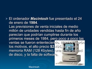 El ordenador  Macintosh  fue presentado el 24 de enero de  1984 .  Las previsiones de venta iniciales de medio millón de unidades vendidas hasta fin de año parecían que podrían cumplirse durante los primeros meses de 1984, pero poco a poco las ventas se fueron enlenteciendo. Muchos fuerón los motivos, el alto precio  $2.495 , la excasa memoria RAM (128 Kbytes), una única unidad de disco, y la falta de software.  Macintosh  