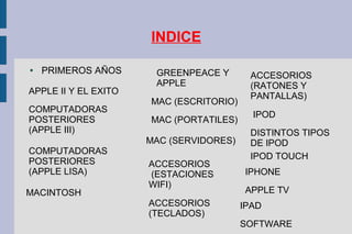 INDICE
● PRIMEROS AÑOS
APPLE II Y EL EXITO
COMPUTADORAS
POSTERIORES
(APPLE III)
COMPUTADORAS
POSTERIORES
(APPLE LISA)
MACINTOSH
GREENPEACE Y
APPLE
MAC (ESCRITORIO)
MAC (PORTATILES)
MAC (SERVIDORES)
ACCESORIOS
(ESTACIONES
WIFI)
ACCESORIOS
(TECLADOS)
ACCESORIOS
(RATONES Y
PANTALLAS)
IPOD
DISTINTOS TIPOS
DE IPOD
IPOD TOUCH
IPHONE
APPLE TV
IPAD
SOFTWARE
 