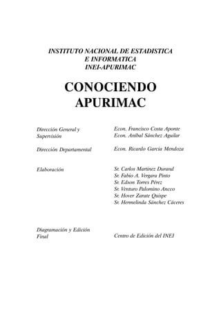 !Conociendo Apurimac
INSTITUTO NACIONAL DE ESTADISTICA
E INFORMATICA
INEI-APURIMAC
CONOCIENDO
APURIMAC
Dirección General y
Supervisión
Dirección Departamental
Elaboración
Diagramación y Edición
Final
Econ. Francisco Costa Aponte
Econ. Aníbal Sánchez Aguilar
Econ. Ricardo Garcia Mendoza
Sr. Carlos Martinez Durand
Sr. Fabio A. Vergara Pinto
Sr. Edson Torres Pérez
Sr. Venturo Palomino Ancco
Sr. Hover Zarate Quispe
Sr. Hermelinda Sánchez Cáceres
Centro de Edición del INEI
 