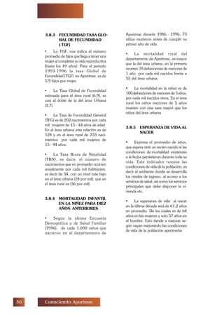 ! Conociendo Apurimac
3.8.3 FECUNDIDAD TASA GLO-
BAL DE FECUNDIDAD
( TGF)
• La TGF, nos indica el número
promedio de hijos que llega a tener una
mujer al completar su vida reproductiva
(hasta los 49 años). Para el periodo
1993-1996 la tasa Global de
Fecundidad (TGF) en Apurímac es de
5,9 hijos por mujer.
• La Tasa Global de Fecundidad
estimada para el área rural (6,9), es
casi al doble de la del área Urbana
(3,7).
• La Tasa de Fecundidad General
(TFG) es de 202 nacimientos por cada
mil mujeres de 15 - 44 años de edad.
En el área urbana esta relación es de
128 y en el área rural de 233 naci-
mientos por cada mil mujeres de
15 - 44 años.
• La Tasa Bruta de Natalidad
(TBN), es decir, el número de
nacimientos que en promedio ocurren
anualmente por cada mil habitantes,
es decir de 34, con un nivel más bajo
en el área urbana (28 por mil), que en
el área rural es (36 por mil).
3.8.4 MORTALIDAD INFANTIL
EN LA NIÑEZ PARA DIEZ
AÑOS ANTERIORES
• Según la última Encuesta
Demográfica y de Salud Familiar
(1996), de cada 1,000 niños que
nacieron en el departamento de
Apurimac durante 1986 - 1996, 73
niños murieron antes de cumplir su
primer año de vida.
• La mortalidad rural del
departamento de Apurímac, es mayor
que la del área urbana, en la primera
ocurren 78 defunciones de menores de
1 año por cada mil nacidos frente a
55 del área urbana.
• La mortalidad en la niñez es de
100 defunciones de menores de 5 años,
por cada mil nacidos vivos; En el área
rural los niños menores de 5 años
mueren con una tasa mayor que los
niños del área urbana.
3.8.5 ESPERANZA DE VIDA AL
NACER
• Expresa el promedio de años,
que espera vivir un recién nacido si las
condiciones de mortalidad existentes
a la fecha persistieran durante toda su
vida. Este indicador resume las
condiciones de vida de la población; es
decir el ambiente donde se desarrolla
los niveles de ingreso, al acceso a los
servicios de salud, así como los servicios
principales que debe disponer la vi-
vienda etc.
• La esperanza de vida al nacer
en la última década será de 61,2 años
en promedio. De los cuales es de 64
años en las mujeres y solo 57 años en
el hombre. Esto tiende a mejorar se-
gún vayan mejorando las condiciones
de vida de la población apurimeña.
 
