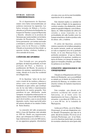 Conociendo Apurimac
O T R A S A G U A S
TERMOMEDICINALES
En el departamento de Apurimac
existen otros baños termomedicinales así
podemos mencionar los siguientes: Los
baños termales de Kilkata y Ccocho
ubicados en la Provincia de Antabamba, los
bosques de Titankas o puyas de Raymondy
y Queuña ubicados en la provincia de
Aymaraes que cuenta también con los baños
termales de Pincahuacho. Visitados en
forma permanente por turistas nacionales
y extranjeros, así mismo contamos con la-
gunas como la de Occocco y Lliullita.
Ubicado en la provincia de Grau donde se
aprecian vicuñas, cóndores, huallatas y
otros animales de la zona.
CAÑON DEL RIO APURIMAC
Esta formada por una geografía
geológica de talud muy profunda, es el más
profundo del Perú y América y
posiblemente del Mundo; Se practica el
turismo de aventura, especialmente el ca-
notaje, ubicado en la zona Sur occidental
de la Región Inka.
El río Apurímac señor de los ríos
corre a través de las cumbres y abismos y
selvas como una serpiente legendaria
horadando un gran cañón, que constituye
uno de los más bellos e impresionantes
espectáculos de nuestra geografía. Este
grandioso río que difícilmente puede
navegarse en pequeñas embarcaciones en
algunos tramos, forma el valle del Apurímac
que le da el nombre, y que es una profunda
depresión, mucho mayor que la del cañón
del arizona ubicada en los estados Unidos
de Norte América.
La extensión del valle propiamente
dicho y hoya del Apurímac está calculada
en 350 km. Desde una impresionante
altura, que sobrepasa los 5,000 m.s.n.m.,
baja violentamente a cerca de 500 metros,
en una gigantesca garganta, ofreciéndose
a la vista como uno de los más formidables
espectáculos de la naturaleza.
Este desnivel explica su variedad de
climas, desde el frígido de las gigantescas
cumbres nevadas y las altiplanicies, donde
pastan los ganados indígenas, como la llama,
alpaca, etc. Valles templados de cultivos de
cereales y zonas tropicales en las
profundidades del valle hundido entre los
bosques amazónicos, donde se produce caña
de azúcar, cafe, y maderas.
El cañón del Apurímac, presenta
máxima expresión de la belleza paisajistica
de nuestra serranía, puede ser apreciado
en toda su magnitud cerca de la quebrada
honda, en la ruta Abancay-Cusco, los
profundos precipicios el que se observa
sorprendente el río apurimac, caudaloso en
época de lluvias y en tiempo de sequía sus
aguas son tranquilas y límpidas, que reflejan
los peñascos en sus riberas
CONJUNTO ARQUEOLOGICO DE
CHOQUEQUIRAO
Ubicado en el Departamento del Cusco
distrito de Vilcabamba , por su accesibilidad
es visitado por el distrito de Cachora de la
provincia de Abancay, se considera como
atractivo turístico de bastante importancia
arqueológica.
Este complejo esta ubicado en la
vertiente occidental del nevado del
Salccantay, en el limite entre los
departamentos de Cusco y Apurímac. Se
encuentra a una altura de 3,500 m.s.n.m.
y a unos 80 km. de la ciudadela de
Machupicchu.
Limita por el Norte, con el río Blanco
(Yuracmayu), al cual esta dirigiéndose otro
río llamado Choquequirao que baja de la
parte alta de los nevados. Por el sur con el
riachuelo Pinchicmayo, por el sur Oeste,
con el río Apurímac (parte baja) y la cadena
de montañas cubiertas de nieve (parte alta)
 