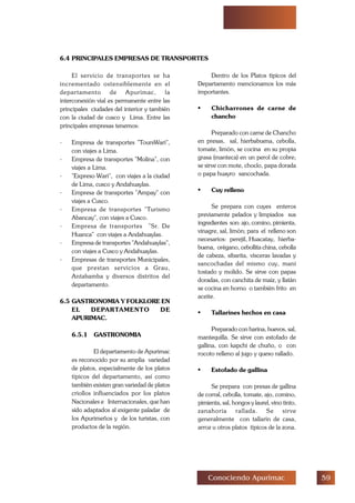 #'Conociendo Apurimac
6.4 PRINCIPALES EMPRESAS DE TRANSPORTES
El servicio de transportes se ha
incrementado ostensiblemente en el
departamento de Apurímac, la
interconexión vial es permanente entre las
principales ciudades del interior y también
con la ciudad de cusco y Lima. Entre las
principales empresas tenemos:
- Empresa de transportes ToursWari,
con viajes a Lima.
- Empresa de transportes Molína, con
viajes a Lima.
- Expreso Wari, con viajes a la ciudad
de Lima, cusco y Andahuaylas.
- Empresa de transportes Ampay con
viajes a Cusco.
- Empresa de transportes Turismo
Abancay, con viajes a Cusco.
- Empresa de transportes Sr. De
Huanca con viajes a Andahuaylas.
- Empresa de transportes Andahuaylas,
con viajes a Cusco y Andahuaylas.
- Empresas de transportes Municipales,
que prestan servicios a Grau,
Antabamba y diversos distritos del
departamento.
6.5 GASTRONOMIA Y FOLKLORE EN
EL DEPARTAMENTO DE
APURIMAC.
6.5.1 GASTRONOMIA
El departamento de Apurimac
es reconocido por su amplia variedad
de platos, especialmente de los platos
típicos del departamento, así como
también existen gran variedad de platos
criollos influenciados por los platos
Nacionales e Internacionales, que han
sido adaptados al exigente paladar de
los Apurimeños y de los turistas, con
productos de la región.
Dentro de los Platos típicos del
Departamento mencionamos los más
importantes.
• Chicharrones de carne de
chancho
Preparado con carne de Chancho
en presas, sal, hierbabuena, cebolla,
tomate, limón, se cocina en su propia
grasa (manteca) en un perol de cobre;
se sirve con mote, choclo, papa dorada
o papa huayro sancochada.
• Cuy relleno
Se prepara con cuyes enteros
previamente pelados y limpiados sus
ingredientes son: ajo, comino, pimienta,
vinagre, sal, limón; para el relleno son
necesarios: perejil, Huacatay, hierba-
buena, orégano, cebollita china, cebolla
de cabeza, sibarita, vísceras lavadas y
sancochadas del mismo cuy, maní
tostado y molido. Se sirve con papas
doradas, con canchita de maíz, y llatán
se cocina en horno o también frito en
aceite.
• Tallarines hechos en casa
Preparado con harina, huevos, sal,
mantequilla. Se sirve con estofado de
gallina, con kapchi de chuño, o con
rocoto relleno al jugo y queso rallado.
• Estofado de gallina
Se prepara con presas de gallina
de corral, cebolla, tomate, ajo, comino,
pimienta, sal, hongos y laurel, vino tinto,
zanahoria rallada. Se sirve
generalmente con tallarín de casa,
arroz u otros platos típicos de la zona.
 