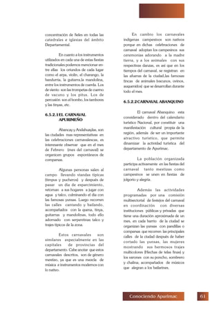 $Conociendo Apurimac
concentración de fieles en todas las
catedrales e iglesias del ámbito
Departamental.
En cuanto a los instrumentos
utilizados en cada una de estas fiestas
tradicionales podemos mencionar en-
tre ellas los oriundos de cada lugar
como el arpa, violin, el charango, la
bandurria, la guitarra,la mandolina,
entre los instrumentos de cuerda. Los
de viento son las trompetas de cuerno
de vacuno y los pitus. Los de
percusión son el bombo, los tambores
y las tinyas, etc.
6.5.2.1EL CARNAVAL
APURIMEÑO
Abancay y Andahuaylas, son
las ciudades mas representativas en
las celebraciones carnavalescas, es
interesante observar que en el mes
de Febrero (mes del carnaval) se
organicen grupos espontáneos de
comparsas.
Algunas personas salen al
campo llevando viandas típicas
(timpus y pucheros) y después de
pasar un día de esparcimiento,
retornan a sus hogares a jugar con
agua y talco, culminando el día con
las famosas yunsas. Luego recorren
las calles cantando y bailando,
acompañados con la quena, tinya,
guitarras y mandolinas, todo ello
adornado con serpentinas talco y
trajes típicos de la zona.
Estos carnavales son
similares especialmente en las
capitales de provincias del
departamento. Cabe anotar que estos
carnavales descritos, son de género
mestizo, ya que es una mezcla de
música e instrumentos modernos con
lo nativo.
En cambio los carnavales
indígenas campesinos son nativos
porque en dichas celebraciones de
carnaval adoptan los campesinos sus
ceremonias adorando a la madre
tierra, y a los animales con sus
respectivas danzas, es así que en los
tiempos del carnaval, se registran en
las afueras de la ciudad,las famosas
tincas de animales (vacunos, ovinos,
auquenidos) que se desarrollan durante
todo el mes.
6.5.2.2CARNAVAL ABANQUINO
El carnaval Abanquino esta
considerado dentro del calendario
turístico Nacional, por constituir una
manifestación cultural propia de la
región, además de ser un importante
atractivo turístico, que permite
dinamizar la actividad turística del
departamento de Apurímac.
La población organizada
participa activamente en las fiestas del
carnaval tanto mestizas como
campesinos se unen en fiestas de
jolgorio y alegría.
Además las actividades
programadas por una comisión
multisectorial de festejos del carnaval
en coordinación con diversas
instituciones públicas y privadas que
tiene una duración aproximada de un
mes, en cada barrio de la ciudad se
organizan las yunsas con pandillas o
comparsas que recorren las principales
calles de la ciudad después de haber
cortado las yunsas, las mujeres
mostrando sus hermosos trajes
multicolores (Hechas de telas finas) y
los varones con su poncho, sombrero
y chalina; acompañados de músicos
que alegran a los bailarines.
 