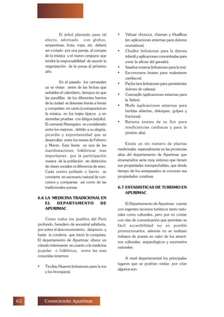 $ Conociendo Apurimac
El árbol plantado para tal
efecto, adornado con globos,
serpentinas, fruta, ropa, etc. deberá
ser cortado por una pareja, al compás
de la música y el nuevo carguyoc que
tendrá la responsabilidad de asumir la
organización de la yunsa al próximo
año.
En el pasado los carnavales
ya se vivían antes de las fechas que
señalaba el calendario, tiempos en que
las pandillas de los diferentes barrios
de la ciudad se detenían frente a frente
y competían en canto (contrapunto) en
la música, en los trajes típicos y en
atrevidas pruebas con látigos (sejollo).
El carnaval Abanquino es considerado
entre los mejores , debido a su alegría,
picardía y espontaneidad que se
desarrollan entre los meses de Febrero
y Marzo. Esta fiesta es una de las
manifestaciones folklóricas mas
importantes por la participación
masiva de la población sin distinción
de clases sociales ni diferencia de sexo.
Cada centro poblado o barrio se
convierte en escenario natural de con-
cursos y comparsas así como de las
tradicionales yunsas.
6.6 LA MEDICINA TRADICIONAL EN
EL DEPARTAMENTO DE
APURIMAC
Como todos los pueblos del Perú
profundo, heredero de ancestral sabiduría,
por sobre el desconocimiento, desprecio y
hasta la condena que inició la conquista;
El departamento de Apurimac ofrece un
cúmulo interesante en cuanto a la medicina
popular o folklórica, entre las mas
conocidas tenemos:
• Ticcllay Huarmi (infusiones para la tos
y los bronquios).
• Yahuar choncca, chaman y Huallhua
(en aplicaciones externas para dolores
reumáticas).
• Chuillor (infusiones para la diarrea
infantil y aplicaciones concentradas para
curar la aftosa del ganado).
• Sasahui sotama (infusiones para la tos).
• Escorsonera (mates para malestares
cardiacos).
• Pacha tara (infusiones para persistentes
dolores de cabeza).
• Cusmayllo (aplicaciones externas para
la fiebre).
• Molle (aplicaciones externas para
heridas abiertas, disloques, golpes y
fracturas).
• Retama (mates de su flor para
insuficiencias cardiacas y para la
presión alta).
Existe un sin número de plantas
medicinales especialmente en las provincias
altas del departamento de Apurímac que
enumerarlos seria muy extenso que tienen
sus propiedades insospechables, que desde
tiempo de los antepasados se conocen sus
propiedades curativas.
6.7 ESTADISTICAS DE TURISMO EN
APURIMAC
El Departamento de Apurímac cuenta
con ingentes recursos turísticos tanto natu-
rales como culturales, pero por no contar
con vías de comunicación que permitan su
fácil accesibilidad no es posible
promocionarlos, además no se realizan
trabajos de puesta en valor de los atracti-
vos culturales, arqueológicos y escenarios
naturales.
A nivel departamental los principales
lugares que se podrían visitar, por citar
algunos son:
 