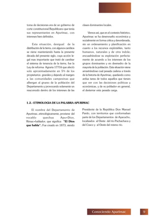 'Conociendo Apurimac
toma de decisiones era de un gobierno de
corte constitucional Republicano que tenía
sus representantes en Apurímac, con
intereses bien definidos.
Esta situación, desigual de la
distribución de la tierra, con algunos cambios
se viene manteniendo hasta la presente
década del presente siglo, cuya acción le-
gal mas importante que trató de cambiar
el sistema de tenencia de la tierra, fue la
Ley de reforma Agraria 17716 que afectó
solo aproximadamente en 5% de los
propietarios grandes y dejando al margen
a las comunidades campesinas que
albergan al grueso de la población del
Departamento y provocando solamente un
reacomodo dentro de los intereses de las
clases dominantes locales.
Vemos así, que en el contexto histórico,
Apurímac se ha desenvuelto económica y
socialmente en forma critica y desordenada,
sin un ordenamiento y planificación en
cuanto a los recursos explotables, tanto
humanos, naturales y de otra índole;
encuadrándose su explotación perfecta-
mente de acuerdo a los intereses de los
grupos dominantes y en desmedro de la
mayoría de la población. Esta situación viene
arrastrándose cual pesada cadena a través
de la historia de Apurímac, quedando como
ardua tarea de todos aquellos que tienen
que ver con las decisiones políticas y
económicas, y de su poblador en general,
el desterrar esta pesada carga.
1.2.- ETIMOLOGIA DE LA PALABRA APURIMAC
El nombre del Departamento de
Apurímac, etimológicamente, proviene del
vocablo quechua Apu=Dios,
Rimac=hablador; que significa "El Dios
que habla". Fue creado en 1873, siendo
Presidente de la República Don Manuel
Pardo, con territorios que conformaban
parte de los Departamentos de Ayacucho,
localizados al Oeste del río Pachachaca y
del Cusco y al Oeste del mismo río.
 