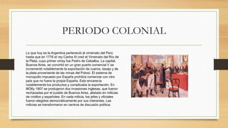 PERIODO COLONIAL
Lo que hoy es la Argentina perteneció al virreinato del Perú
hasta que en 1776 eI rey Carlos III creó el Virreinato del Río de
la Plata, cuyo primer virrey fue Pedro de Ceballos. La capital,
Buenos Aires, se convirtió en un gran puerto comercial V se
incrementó notablemente la exportación de cueros, tasajo y de
la plata proveniente de las minas del Potosí. El sistema de
monopolio impuesto por España prohibía comerciar con otro
país que no fuera Ia propia España. Esto encarecía
notablemente los productos y complicaba Ia exportación. En
l8O6y 1807 se produjeron dos invasiones inglesas, que fueron
rechazadas por el pueblo de Buenos Aires, alistado en milicias
de criollos y españoles. En cada milicia, los jefes y oficiales
fueron elegidos democráticamente por sus interantes. Las
milicias se transformaron en centros de discusión política.
 