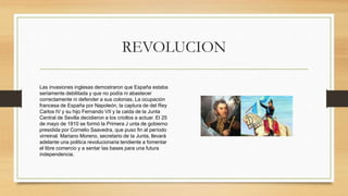 REVOLUCION
Las invasiones inglesas demostraron que España estaba
seriamente debilitada y que no podía ni abastecer
correctamente ni defender a sus colonias. La ocupación
francesa de España por Napoleón, la captura de del Rey
Carlos IV y su hijo Fernando VII y la caida de la Junta
Central de Sevilla decidieron a los criollos a actuar. El 25
de mayo de 1810 se formó la Primera J unta de gobierno
presidida por Cornelio Saavedra, que puso fin al período
virreinal. Mariano Moreno, secretario de Ia Junta, llevará
adelante una politica revolucionaria tendiente a fomentar
el libre comercio y a sentar Ias bases para una futura
independencia.
 