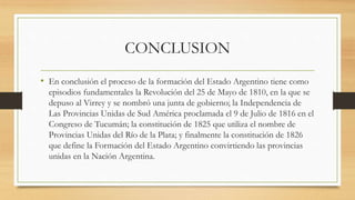 CONCLUSION
• En conclusión el proceso de la formación del Estado Argentino tiene como
episodios fundamentales la Revolución del 25 de Mayo de 1810, en la que se
depuso al Virrey y se nombró una junta de gobierno; la Independencia de
Las Provincias Unidas de Sud América proclamada el 9 de Julio de 1816 en el
Congreso de Tucumán; la constitución de 1825 que utiliza el nombre de
Provincias Unidas del Río de la Plata; y finalmente la constitución de 1826
que define la Formación del Estado Argentino convirtiendo las provincias
unidas en la Nación Argentina.
 