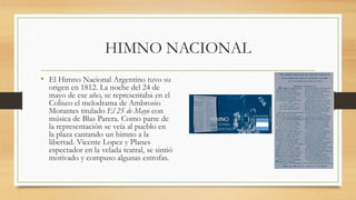 HIMNO NACIONAL
• El Himno Nacional Argentino tuvo su
origen en 1812. La noche del 24 de
mayo de ese año, se representaba en el
Coliseo el melodrama de Ambrosio
Morantes titulado El 25 de Mayo con
música de Blas Parera. Como parte de
la representación se veía al pueblo en
la plaza cantando un himno a la
libertad. Vicente Lopez y Planes
espectador en la velada teatral, se sintió
motivado y compuso algunas estrofas.
 