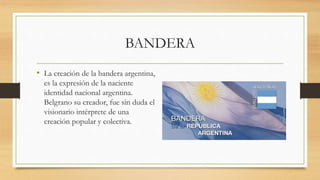 BANDERA
• La creación de la bandera argentina,
es la expresión de la naciente
identidad nacional argentina.
Belgrano su creador, fue sin duda el
visionario intérprete de una
creación popular y colectiva.
 