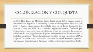COLONIZACION Y CONQUISTA
• En 1536 Don Pedro de Mendoza fundo Santa Marta de los Buenos Aires, la
primera ciudad argentina. La miseria y el hambre doblegaron a Mendoza y su
gente y Buenos Aires quedo despoblada hasta su se funda fundación por
Juan de Garay en 1580. Las ciudades argentinas fueron fundadas por
conquistadores que provenían de distintas zonas de América. La corriente
pobladora del este, llegada desde España, tomo como base de operaciones la
ciudad de Asunción y fundo las ciudades litorales. La que vino desde el Perú
ocupo el Tucumán, como se llamaba entonces a todo el Noroeste argentino.
Las ciudades cuyanas fueron fundadas por la corriente proveniente de Chile.
 