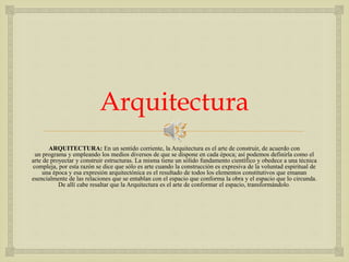 
Arquitectura
ARQUITECTURA: En un sentido corriente, la Arquitectura es el arte de construir, de acuerdo con
un programa y empleando los medios diversos de que se dispone en cada época; así podemos definirla como el
arte de proyectar y construir estructuras. La misma tiene un sólido fundamento científico y obedece a una técnica
compleja, por esta razón se dice que sólo es arte cuando la construcción es expresiva de la voluntad espiritual de
una época y esa expresión arquitectónica es el resultado de todos los elementos constitutivos que emanan
esencialmente de las relaciones que se entablan con el espacio que conforma la obra y el espacio que lo circunda.
De allí cabe resaltar que la Arquitectura es el arte de conformar el espacio, transformándolo.
 