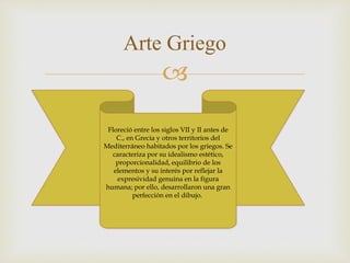 
Arte Griego
Floreció entre los siglos VII y II antes de
C., en Grecia y otros territorios del
Mediterráneo habitados por los griegos. Se
caracteriza por su idealismo estético,
proporcionalidad, equilibrio de los
elementos y su interés por reflejar la
expresividad genuina en la figura
humana; por ello, desarrollaron una gran
perfección en el dibujo.
 