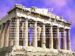 
 En la arquitectura griega no se empleó ni el arco ni la bóveda.
El elemento sustentador de sus monumentales obras fueron las
columnas. El sistema de construcción utilizado fue el
adintelado. Se destacan por orden jerárquico, los templos como
exponentes principales, luego, los teatros, las acrópolis, los
propileos, los estadios, los gimnasios y las palestras, las ágoras
y los monumentos funerarios. Los diferentes tipos y formas de
columnas dieron origen a los famosos órdenes arquitectónicos
griegos: Dórico, Jónico y Corintio.
Arquitectura
 