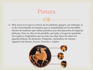 
Pintura
 Muy poco es lo que se conoce de los pintores griegos, sin embargo, si
es de conocimiento la maestría que se manifestaba en los increíbles
efectos de realismo que sabían producir por descripciones de algunas
pinturas. Pero su obra se ha perdido casi toda, y lo que ha quedado
son copias y fragmentos que no dan una idea clara de cómo era
aquella pintura. Se destacan: Polignoto, Apolodoro de Atenas,
Agatarco de Samos, Zeuxis, Parrasio y Apeles.
 