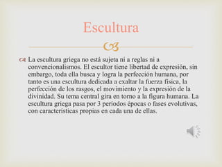 
 La escultura griega no está sujeta ni a reglas ni a
convencionalismos. El escultor tiene libertad de expresión, sin
embargo, toda ella busca y logra la perfección humana, por
tanto es una escultura dedicada a exaltar la fuerza física, la
perfección de los rasgos, el movimiento y la expresión de la
divinidad. Su tema central gira en torno a la figura humana. La
escultura griega pasa por 3 períodos épocas o fases evolutivas,
con características propias en cada una de ellas.
Escultura
 