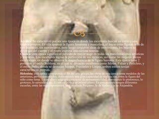  Arcaica: Se caracterizó por ser una época en donde los escultores buscan un estilo y una
técnica propios. En ella aparece la figura femenina y masculina, al inicio estas figuras eran de
tipo hierático, sin movimiento, pero luego surgieron ideas de movimiento, los brazos se
despegan del cuerpo y el rostro expresa una curiosa sonrisa.
Clásica: esta época significó el período de mayor auge en todas las manifestaciones artísticas
y literarias. Los escultores logran la perfección de sus técnicas, así como las mejores piezas
escultóricas, en donde se observa la magnificencia de la figura humana. Esta época tiene 2
períodos: el estilo Sublime, en el que se destacan escultores como Mirón, Fidias y Polícleto, y
el estilo Bello, donde se destacan Scopas, Praxiteles y Lisipo, ambos estilos tenían
características propias.
 Helenísta: esta época corresponde al fin del arte griego, las obras de esta época toma modelos de las
anteriores, perfeccionándolos, demostrando una gran capacidad de realización, entra la figura del
niño como tema. La escultura adquiere caracteres de monumentalidad, dominando lo pintoresco, lo
grotesco, lo episódico, etc. El retrato pasa a un primer plano. En este período surgen diferentes
escuelas, entre las más importantes: las Escuelade Pérgamo, la de Rodas y la de Alejandría.
 