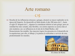 
 Resulta de las influencias etruscas y griegas, alcanzó su mayor esplendor en la
época del Imperio. Se desarrolló en Italia desde el año 200 antes de C., hasta
el siglo IV después de C., algunos lo consideran inferior al arte griego, pero en
realidad fue más variado, más flexible y en ciertos aspectos se acerca más al
arte moderno; así, su influencia en el arte de la Edad Media y del
Renacimiento fue notable. Sus mayores logros los presenta en el desarrollo de
la arquitectura; por ello, el dibujo y la pintura la realizaban a servicio de esta,
predominando los murales.
Arte romano
El coliseo de Roma
 