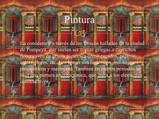 
 La conocemos a través de los frescos hallados en la ciudad
de Pompeya, que suelen ser copias griegas o caprichos
decorativos de gracia picaresca como cupidos, pájaros,
cintas, flores, etc. Los temas son históricos, mitológicos
paisajísticos y marineros. También en ciertos períodos se
hizo una pintura arquitectónica, que imita a los elementos
constructivos.
Pintura
 