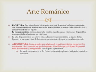 
Arte Románico
 ESCULTURA: Está subordinada a la arquitectura, que determina los lugares y espacios
que deben cubrirse con relieves o estatuas. Su finalidad no es artística sino didáctica: dar a
conocer a los fieles las figuras
La pintura románica tiene un desarrollo notable, pues las vastas extensiones de pared lisa
eran apropiadas a la decoración pictóricaz
 La falta de perspectiva, los colores planos, la composición simétrica, la rigidez de las
figuras y la inexpresividad de los rostros, que muestran siempre su mirada asombrada
 ARQUITECTURA: Es una arquitectura religiosa, de creación monástica, porque son los
monasterios y los conventos los que la impulsan. Su edificio tipo es la Iglesia. Expresa el
ideal de austeridad y recogimiento, de disciplina y penitencia.
 La técnica empleada es la del Fresco, notables ejemplos son las iglesias románicas
catalanas
 